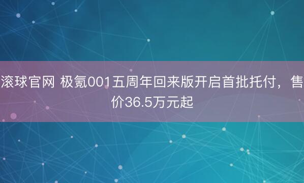 滚球官网 极氪001五周年回来版开启首批托付，售价36.5万元起