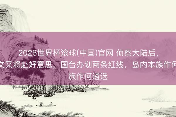 2026世界杯滚球(中国)官网 侦察大陆后，郑丽文又将赴好意思，国台办划两条红线，岛内本族作何遴选