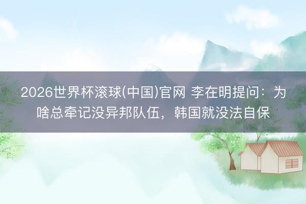 2026世界杯滚球(中国)官网 李在明提问：为啥总牵记没异邦队伍，韩国就没法自保