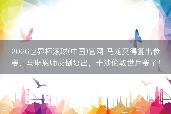 2026世界杯滚球(中国)官网 马龙莫得复出参赛，马琳恩师反倒复出，干涉伦敦世乒赛了！