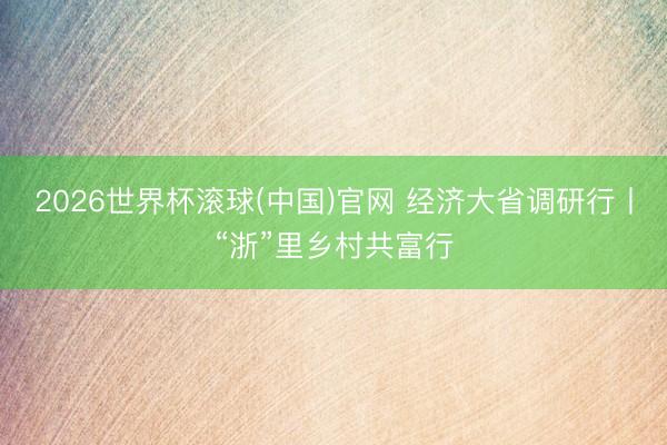 2026世界杯滚球(中国)官网 经济大省调研行丨“浙”里乡村共富行