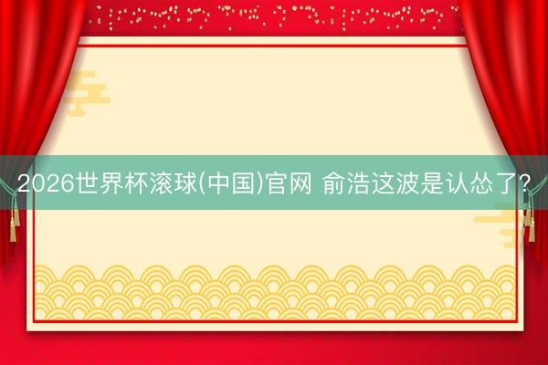2026世界杯滚球(中国)官网 俞浩这波是认怂了？
