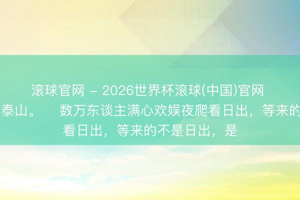 滚球官网 - 2026世界杯滚球(中国)官网 5月2日凌晨，泰山。 ​数万东谈主满心欢娱夜爬看日出，等来的不是日出，是