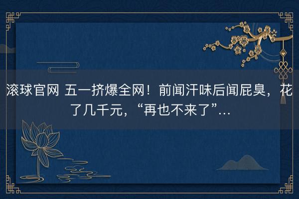 滚球官网 五一挤爆全网！前闻汗味后闻屁臭，花了几千元，“再也不来了”…