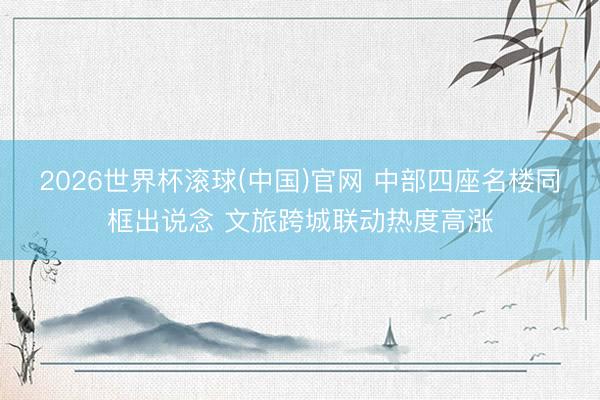 2026世界杯滚球(中国)官网 中部四座名楼同框出说念 文旅跨城联动热度高涨