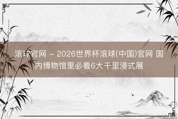 滚球官网 - 2026世界杯滚球(中国)官网 国内博物馆里必看6大千里浸式展