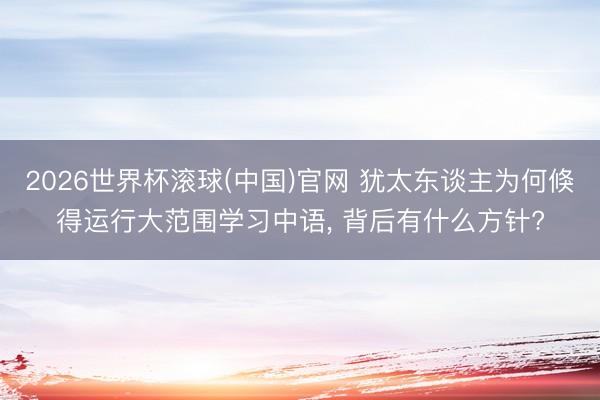 2026世界杯滚球(中国)官网 犹太东谈主为何倏得运行大范围学习中语， 背后有什么方针?