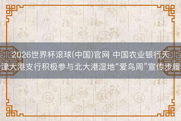 2026世界杯滚球(中国)官网 中国农业银行天津大港支行积极参与北大港湿地“爱鸟周”宣传步履