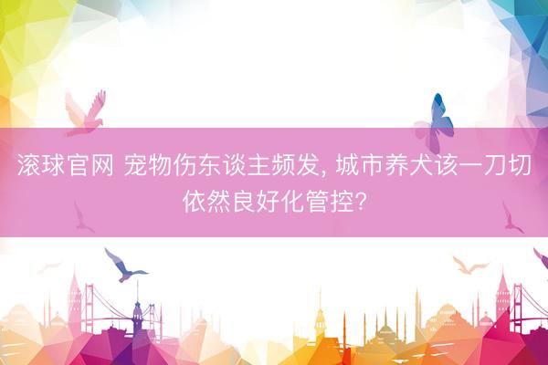 滚球官网 宠物伤东谈主频发， 城市养犬该一刀切依然良好化管控?