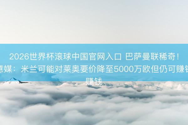 2026世界杯滚球中国官网入口 巴萨曼联稀奇！意媒：米兰可能对莱奥要价降至5000万欧但仍可赚钱