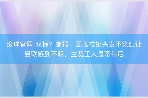 滚球官网 双标？邮报：瓦塔拉扯头发不染红让曼联感到不明，主裁王人是蒂尔尼