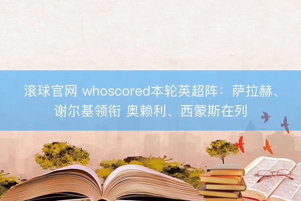 滚球官网 whoscored本轮英超阵：萨拉赫、谢尔基领衔 奥赖利、西蒙斯在列