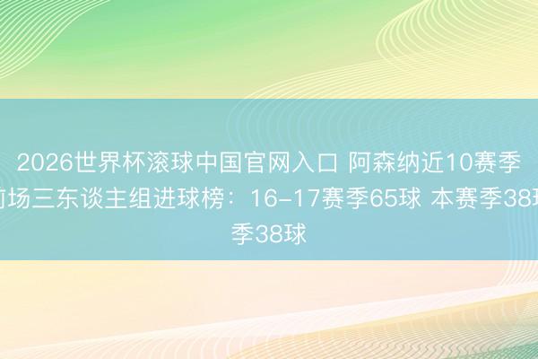 2026世界杯滚球中国官网入口 阿森纳近10赛季前场三东谈主组进球榜:16-17赛季65球 本赛季38球