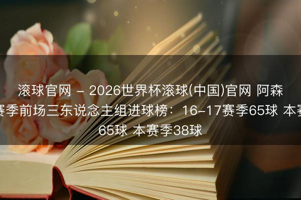 滚球官网 - 2026世界杯滚球(中国)官网 阿森纳近10赛季前场三东说念主组进球榜：16-17赛季65球 本赛季38球