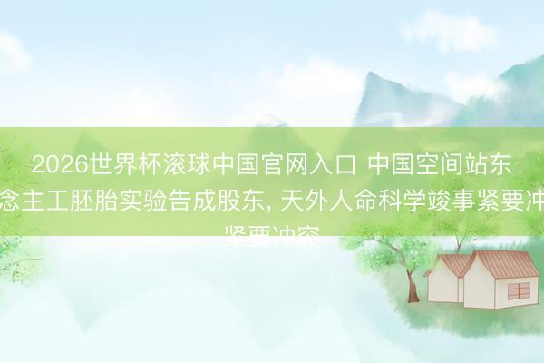 2026世界杯滚球中国官网入口 中国空间站东说念主工胚胎实验告成股东， 天外人命科学竣事紧要冲突