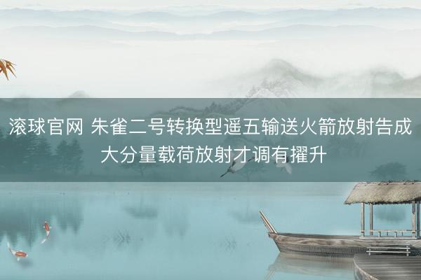 滚球官网 朱雀二号转换型遥五输送火箭放射告成 大分量载荷放射才调有擢升