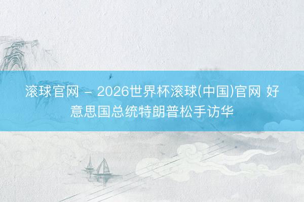 滚球官网 - 2026世界杯滚球(中国)官网 好意思国总统特朗普松手访华