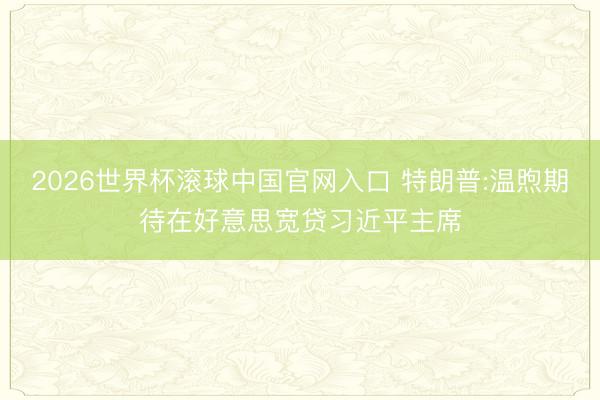 2026世界杯滚球中国官网入口 特朗普:温煦期待在好意思宽贷习近平主席