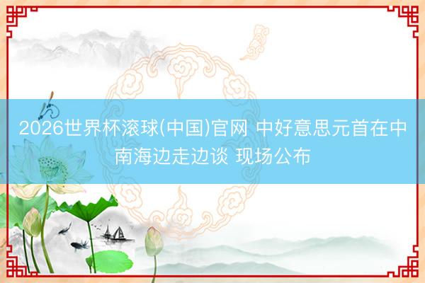 2026世界杯滚球(中国)官网 中好意思元首在中南海边走边谈 现场公布