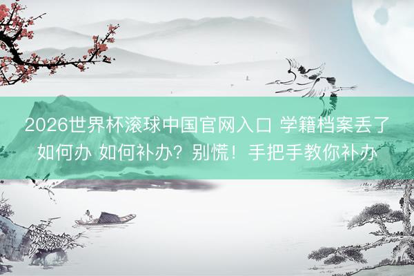 2026世界杯滚球中国官网入口 学籍档案丢了如何办 如何补办？别慌！手把手教你补办