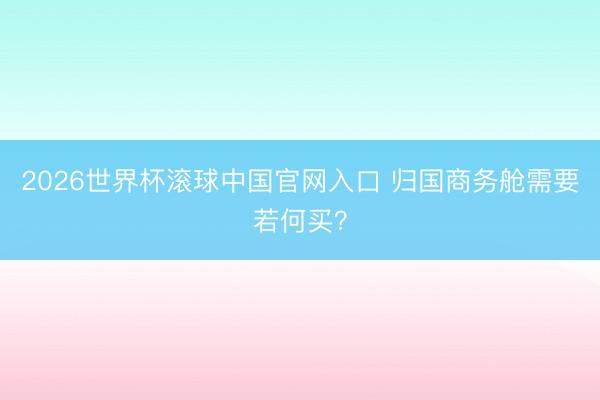 2026世界杯滚球中国官网入口 归国商务舱需要若何买？