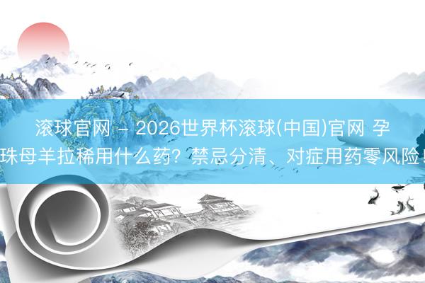 滚球官网 - 2026世界杯滚球(中国)官网 孕珠母羊拉稀用什么药？禁忌分清、对症用药零风险！