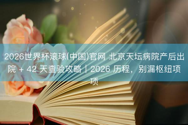 2026世界杯滚球(中国)官网 北京天坛病院产后出院 + 42 天查验攻略｜2026 历程，别漏枢纽项