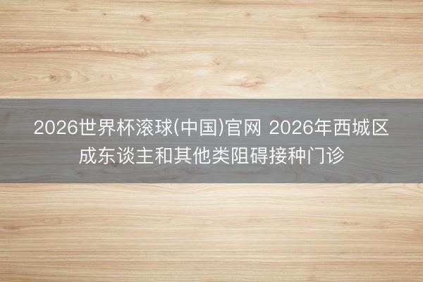 2026世界杯滚球(中国)官网 2026年西城区成东谈主和其他类阻碍接种门诊
