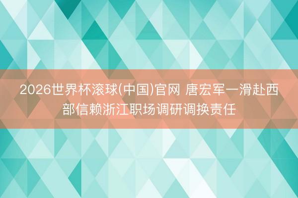 2026世界杯滚球(中国)官网 唐宏军一滑赴西部信赖浙江职场调研调换责任