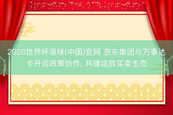 2026世界杯滚球(中国)官网 京东集团与万事达卡开启政策协作， 共建绽放买卖生态