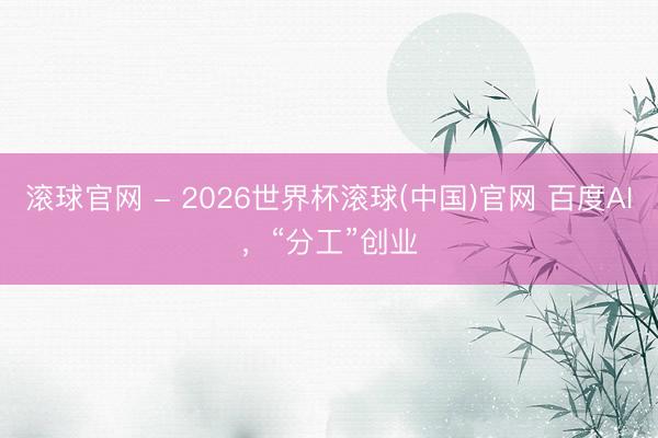 滚球官网 - 2026世界杯滚球(中国)官网 百度AI,“分工”创业