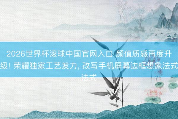 2026世界杯滚球中国官网入口 颜值质感再度升级! 荣耀独家工艺发力, 改写手机屏幕边框想象法式
