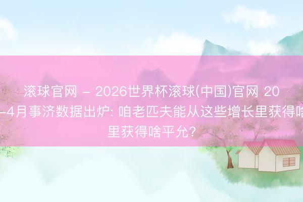 滚球官网 - 2026世界杯滚球(中国)官网 2026年1-4月事济数据出炉: 咱老匹夫能从这些增长里获得啥平允?