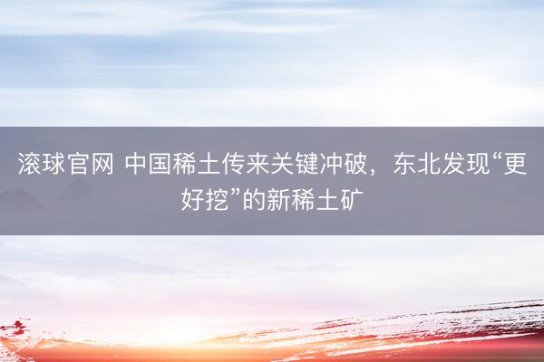 滚球官网 中国稀土传来关键冲破，东北发现“更好挖”的新稀土矿