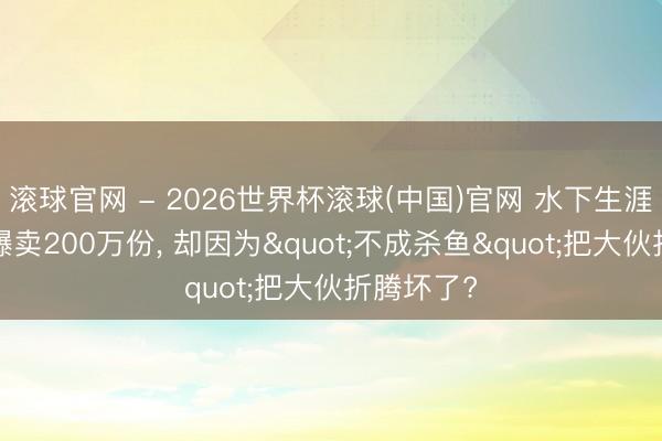 滚球官网 - 2026世界杯滚球(中国)官网 水下生涯神作4天爆卖200万份， 却因为"不成杀鱼"把大伙折腾坏了?