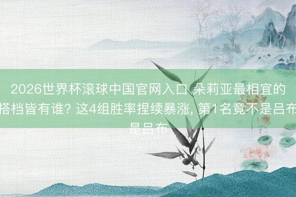 2026世界杯滚球中国官网入口 朵莉亚最相宜的搭档皆有谁? 这4组胜率捏续暴涨， 第1名竟不是吕布