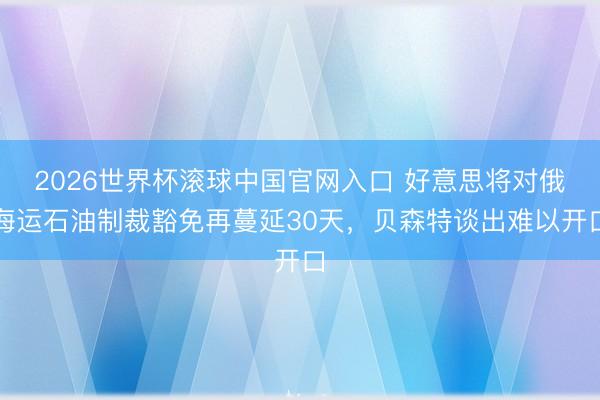 2026世界杯滚球中国官网入口 好意思将对俄海运石油制裁豁免再蔓延30天，贝森特谈出难以开口