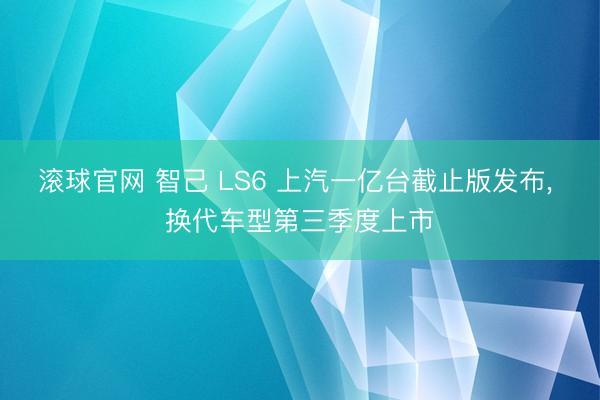 滚球官网 智己 LS6 上汽一亿台截止版发布， 换代车型第三季度上市