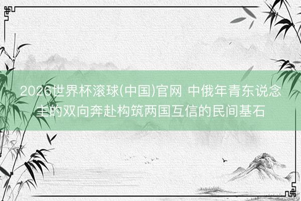 2026世界杯滚球(中国)官网 中俄年青东说念主的双向奔赴构筑两国互信的民间基石