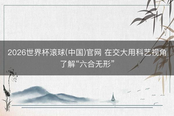 2026世界杯滚球(中国)官网 在交大用科艺视角了解“六合无形”