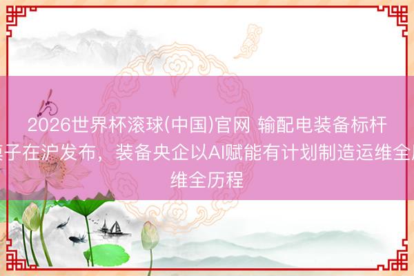 2026世界杯滚球(中国)官网 输配电装备标杆大模子在沪发布，装备央企以AI赋能有计划制造运维全历程