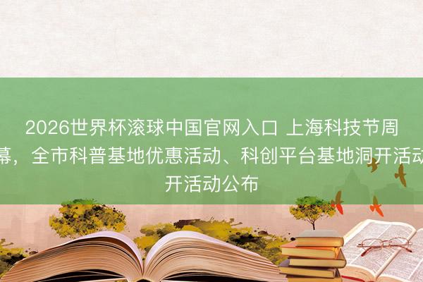 2026世界杯滚球中国官网入口 上海科技节周六开幕，全市科普基地优惠活动、科创平台基地洞开活动公布