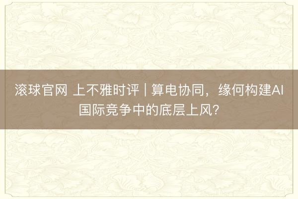 滚球官网 上不雅时评 | 算电协同,缘何构建AI国际竞争中的底层上风?