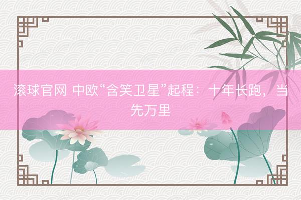 滚球官网 中欧“含笑卫星”起程：十年长跑，当先万里
