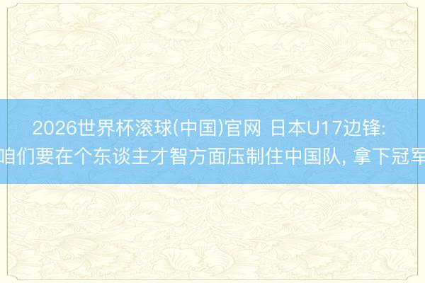 2026世界杯滚球(中国)官网 日本U17边锋: 咱们要在个东谈主才智方面压制住中国队， 拿下冠军