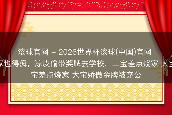 滚球官网 - 2026世界杯滚球(中国)官网 梁靖崑的冠军之家也得疯，凉皮偷带奖牌去学校，二宝差点烧家 大宝娇傲金牌被充公