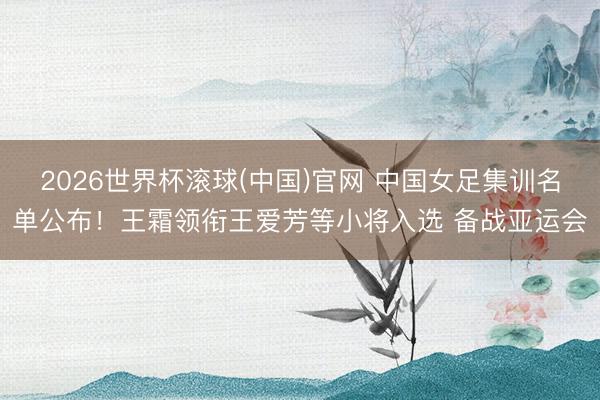 2026世界杯滚球(中国)官网 中国女足集训名单公布！王霜领衔王爱芳等小将入选 备战亚运会