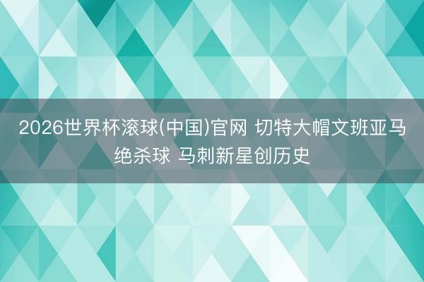 2026世界杯滚球(中国)官网 切特大帽文班亚马绝杀球 马刺新星创历史
