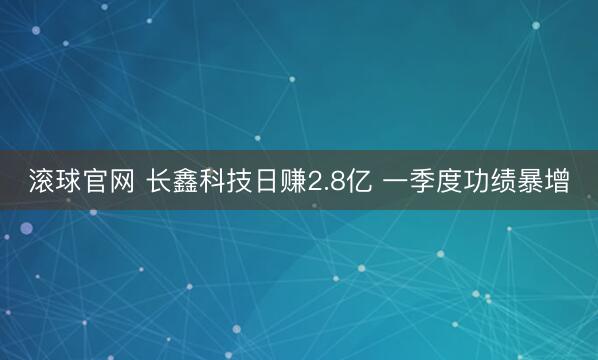 滚球官网 长鑫科技日赚2.8亿 一季度功绩暴增
