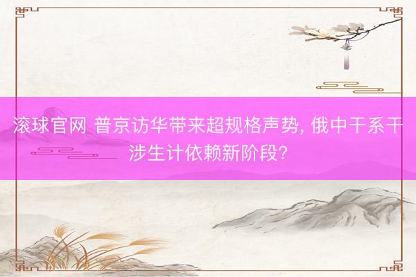 滚球官网 普京访华带来超规格声势， 俄中干系干涉生计依赖新阶段?